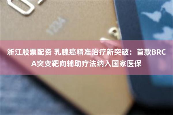 浙江股票配资 乳腺癌精准治疗新突破：首款BRCA突变靶向辅助疗法纳入国家医保
