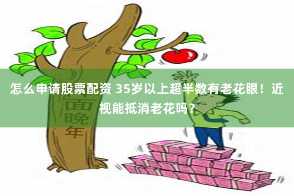 怎么申请股票配资 35岁以上超半数有老花眼！近视能抵消老花吗？