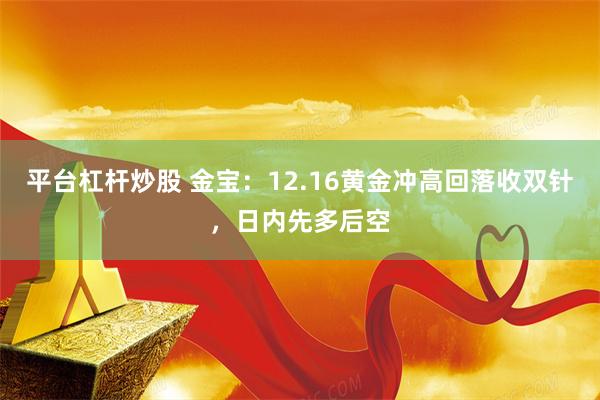 平台杠杆炒股 金宝：12.16黄金冲高回落收双针，日内先多后空