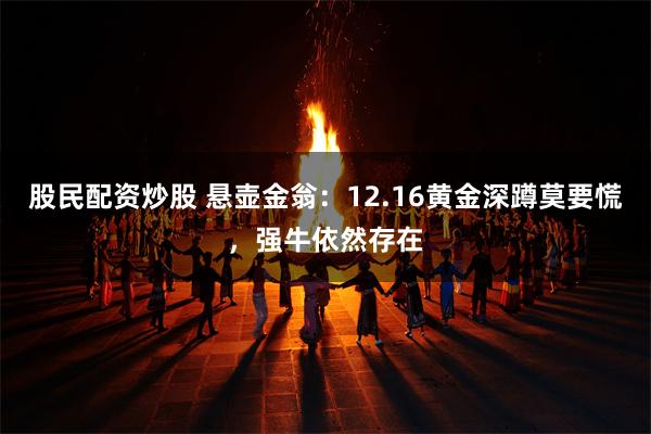 股民配资炒股 悬壶金翁：12.16黄金深蹲莫要慌，强牛依然存在