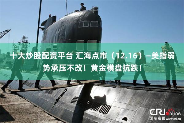十大炒股配资平台 汇海点市（12.16）—美指弱势承压不改！黄金横盘抗跌！