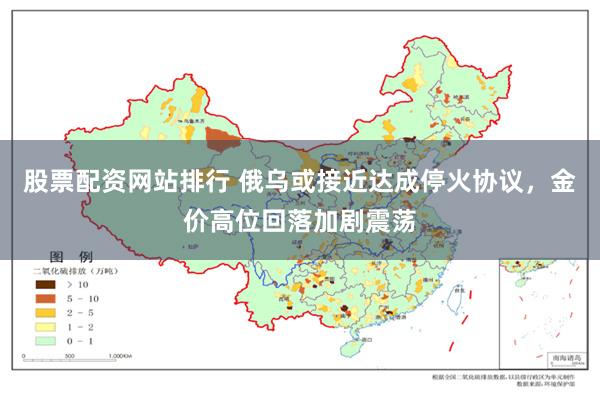 股票配资网站排行 俄乌或接近达成停火协议，金价高位回落加剧震荡