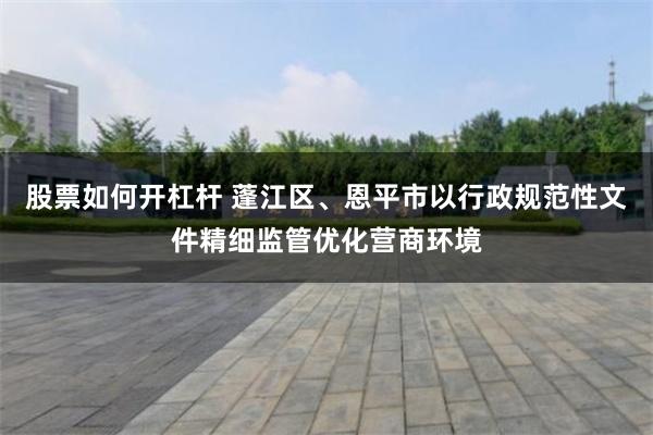 股票如何开杠杆 蓬江区、恩平市以行政规范性文件精细监管优化营商环境