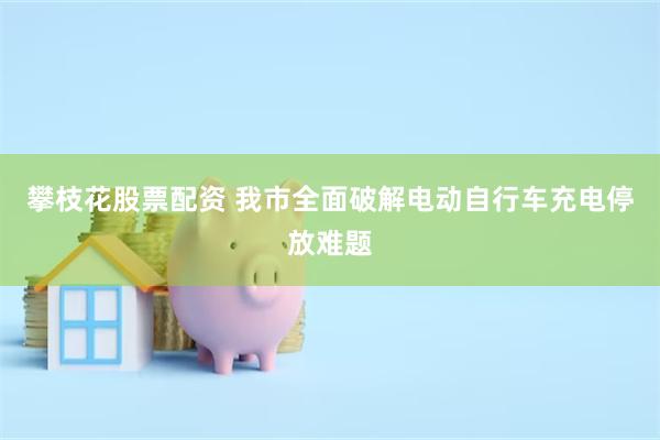攀枝花股票配资 我市全面破解电动自行车充电停放难题
