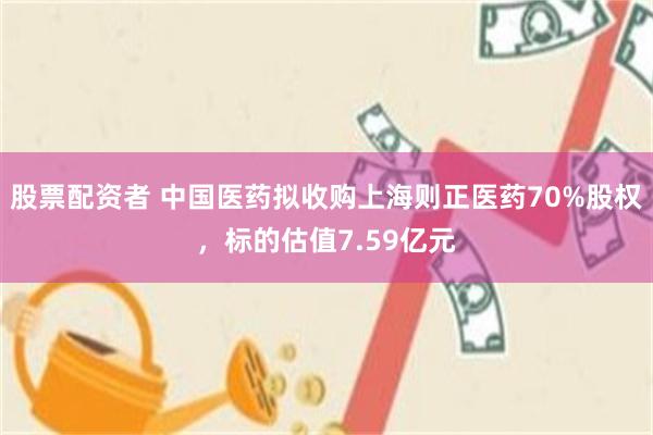 股票配资者 中国医药拟收购上海则正医药70%股权，标的估值7.59亿元
