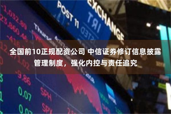全国前10正规配资公司 中信证券修订信息披露管理制度，强化内控与责任追究