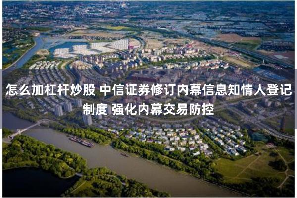 怎么加杠杆炒股 中信证券修订内幕信息知情人登记制度 强化内幕交易防控