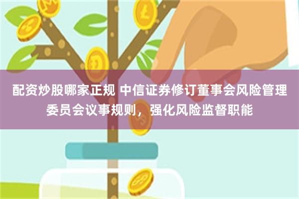 配资炒股哪家正规 中信证券修订董事会风险管理委员会议事规则,强化风险监督职能