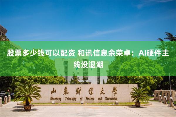 股票多少钱可以配资 和讯信息余荣卓：AI硬件主线没退潮