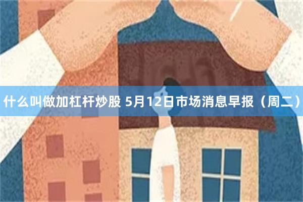 什么叫做加杠杆炒股 5月12日市场消息早报（周二）