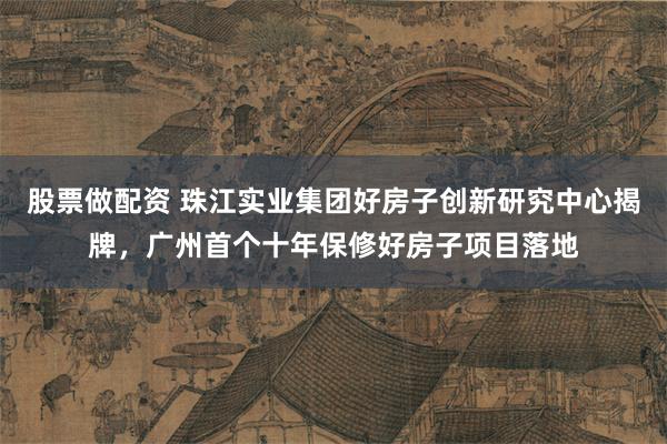 股票做配资 珠江实业集团好房子创新研究中心揭牌，广州首个十年保修好房子项目落地