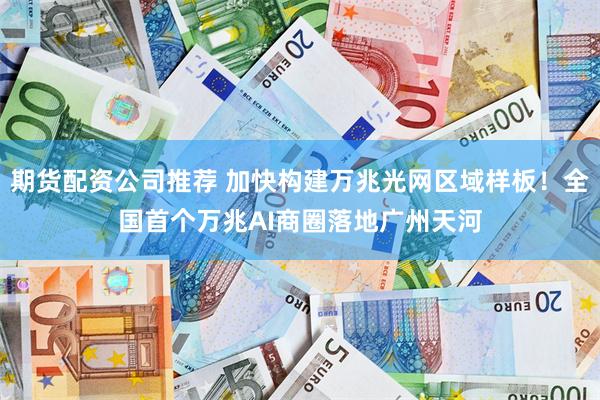 期货配资公司推荐 加快构建万兆光网区域样板！全国首个万兆AI商圈落地广州天河
