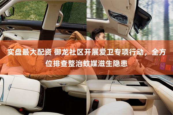 实盘最大配资 御龙社区开展爱卫专项行动，全方位排查整治蚊媒滋生隐患
