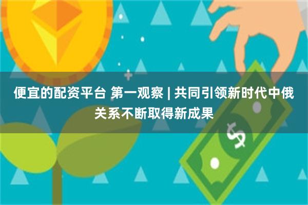 便宜的配资平台 第一观察 | 共同引领新时代中俄关系不断取得新成果