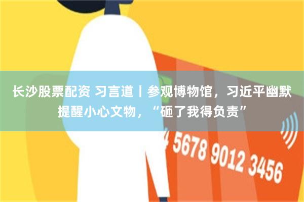 长沙股票配资 习言道丨参观博物馆，习近平幽默提醒小心文物，“砸了我得负责”