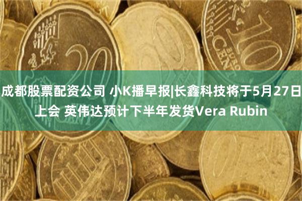成都股票配资公司 小K播早报|长鑫科技将于5月27日上会 英伟达预计下半年发货Vera Rubin