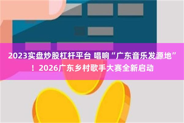 2023实盘炒股杠杆平台 唱响“广东音乐发源地”！2026广东乡村歌手大赛全新启动
