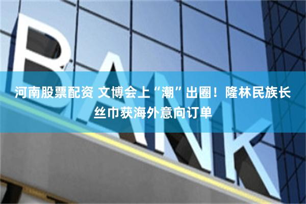 河南股票配资 文博会上“潮”出圈！隆林民族长丝巾获海外意向订单