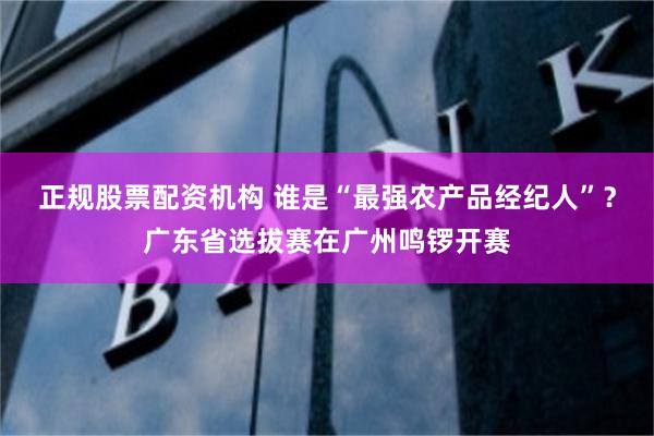 正规股票配资机构 谁是“最强农产品经纪人”？广东省选拔赛在广州鸣锣开赛