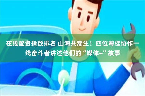 在线配资指数排名 山海共潮生！四位粤桂协作一线奋斗者讲述他们的“媒体+”故事