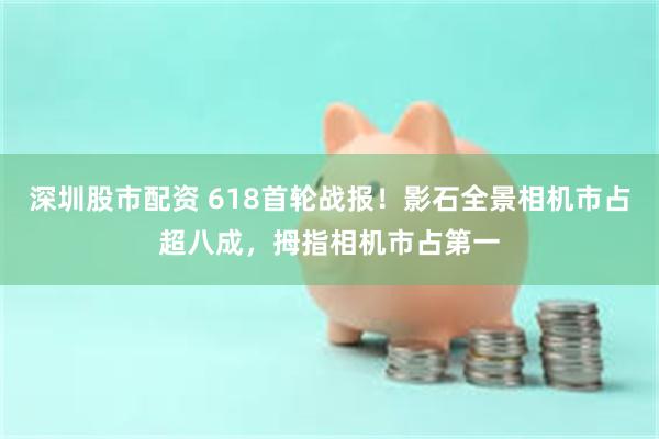 深圳股市配资 618首轮战报！影石全景相机市占超八成，拇指相机市占第一