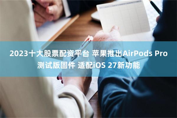 2023十大股票配资平台 苹果推出AirPods Pro测试版固件 适配iOS 27新功能