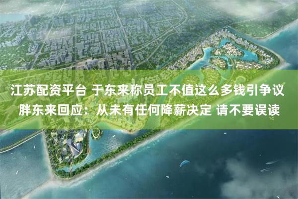 江苏配资平台 于东来称员工不值这么多钱引争议 胖东来回应：从未有任何降薪决定 请不要误读