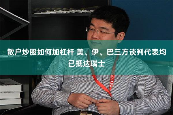 散户炒股如何加杠杆 美、伊、巴三方谈判代表均已抵达瑞士