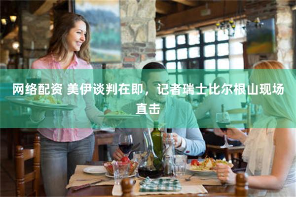 网络配资 美伊谈判在即，记者瑞士比尔根山现场直击