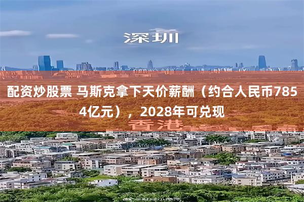 配资炒股票 马斯克拿下天价薪酬（约合人民币7854亿元），2028年可兑现