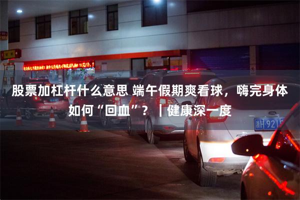 股票加杠杆什么意思 端午假期爽看球，嗨完身体如何“回血”？｜健康深一度