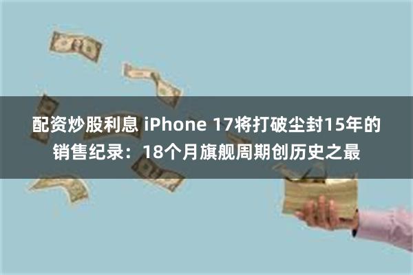 配资炒股利息 iPhone 17将打破尘封15年的销售纪录：18个月旗舰周期创历史之最