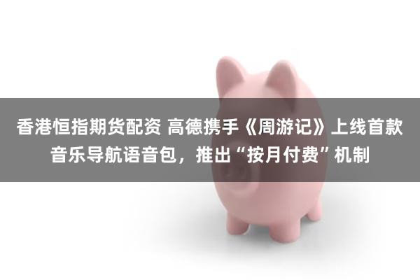 香港恒指期货配资 高德携手《周游记》上线首款音乐导航语音包，推出“按月付费”机制
