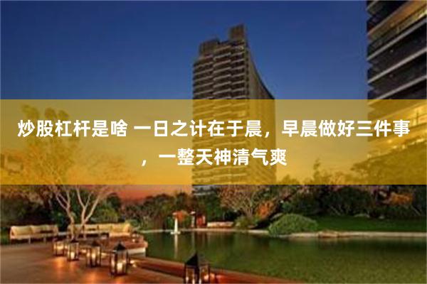 炒股杠杆是啥 一日之计在于晨，早晨做好三件事，一整天神清气爽