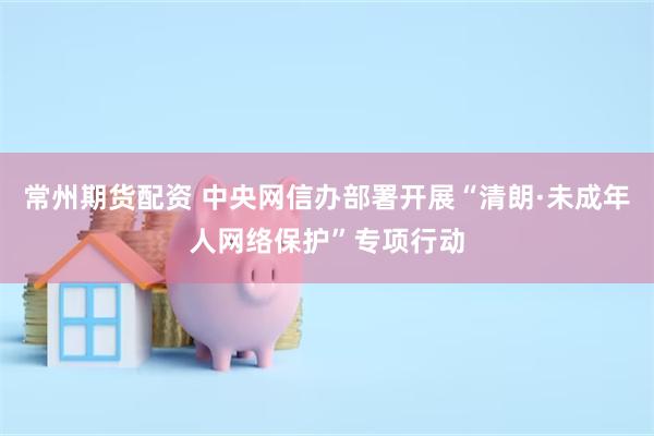 常州期货配资 中央网信办部署开展“清朗·未成年人网络保护”专项行动