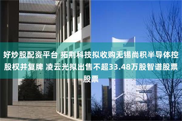 好炒股配资平台 拓荆科技拟收购无锡尚积半导体控股权并复牌 凌云光拟出售不超33.48万股智谱股票