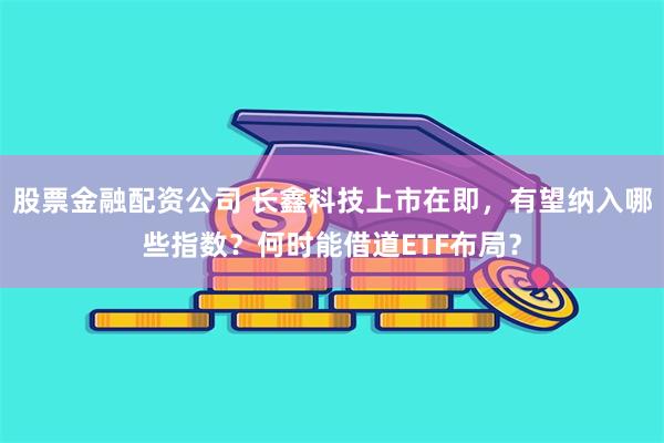 股票金融配资公司 长鑫科技上市在即，有望纳入哪些指数？何时能借道ETF布局？