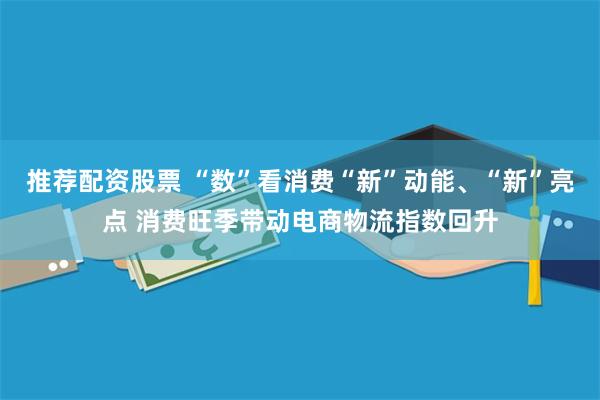 推荐配资股票 “数”看消费“新”动能、“新”亮点 消费旺季带动电商物流指数回升