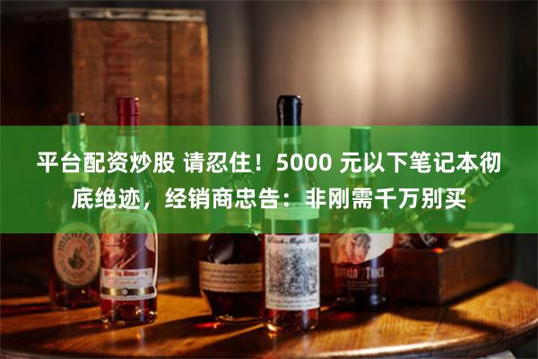 平台配资炒股 请忍住！5000 元以下笔记本彻底绝迹，经销商忠告：非刚需千万别买