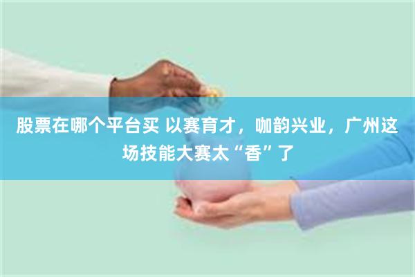 股票在哪个平台买 以赛育才，咖韵兴业，广州这场技能大赛太“香”了