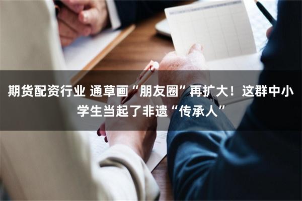 期货配资行业 通草画“朋友圈”再扩大！这群中小学生当起了非遗“传承人”
