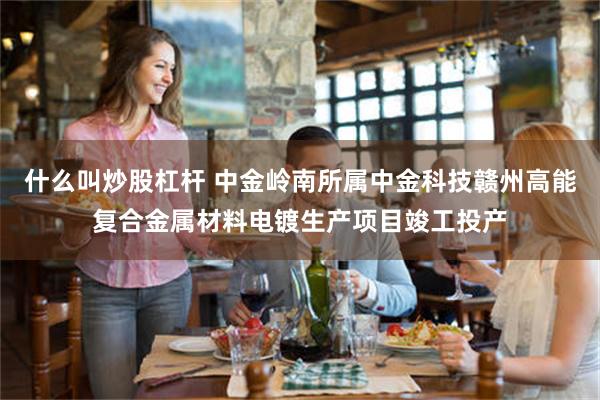 什么叫炒股杠杆 中金岭南所属中金科技赣州高能复合金属材料电镀生产项目竣工投产
