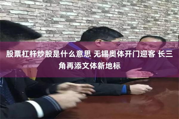 股票杠杆炒股是什么意思 无锡奥体开门迎客 长三角再添文体新地标
