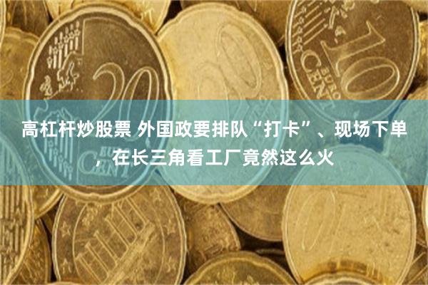 高杠杆炒股票 外国政要排队“打卡”、现场下单，在长三角看工厂竟然这么火