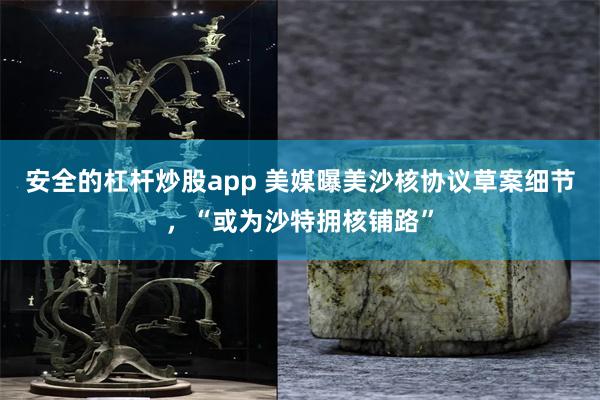 安全的杠杆炒股app 美媒曝美沙核协议草案细节，“或为沙特拥核铺路”