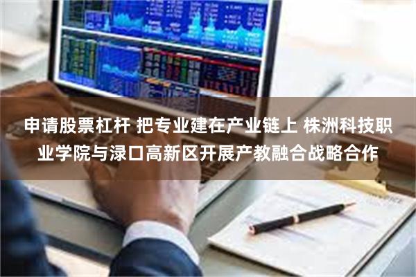 申请股票杠杆 把专业建在产业链上 株洲科技职业学院与渌口高新区开展产教融合战略合作