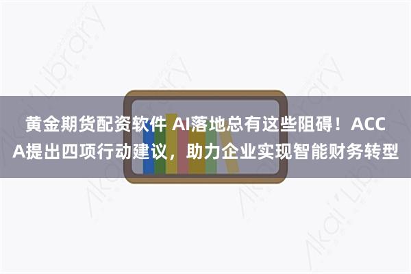 黄金期货配资软件 AI落地总有这些阻碍！ACCA提出四项行动建议，助力企业实现智能财务转型