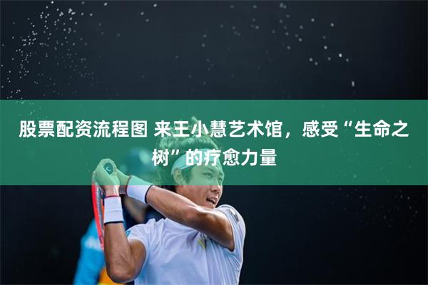 股票配资流程图 来王小慧艺术馆，感受“生命之树”的疗愈力量