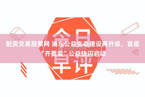 配资交易股票网 浦东公益生态建设再升级，首届“齐要爱”公益快闪启动
