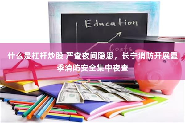 什么是杠杆炒股 严查夜间隐患，长宁消防开展夏季消防安全集中夜查